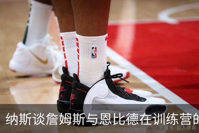 纳斯谈詹姆斯与恩比德在训练营的积极参与